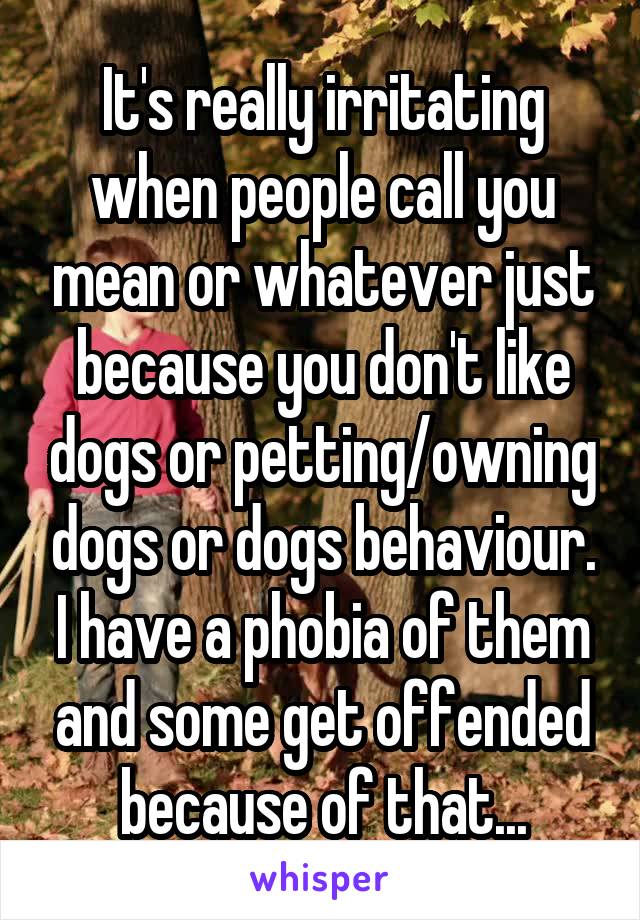 It's really irritating when people call you mean or whatever just because you don't like dogs or petting/owning dogs or dogs behaviour. I have a phobia of them and some get offended because of that...