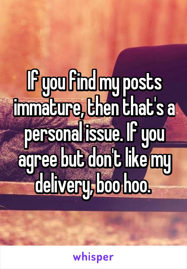 If you find my posts immature, then that's a personal issue. If you agree but don't like my delivery, boo hoo. 