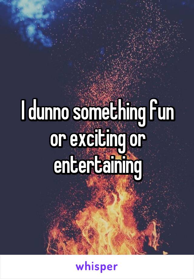 I dunno something fun or exciting or entertaining