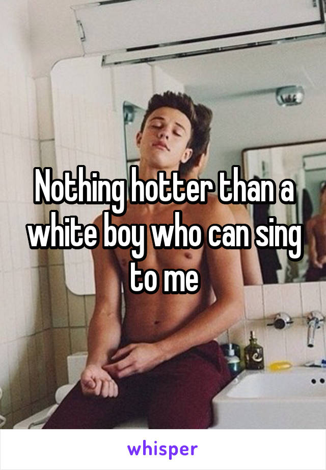 Nothing hotter than a white boy who can sing to me