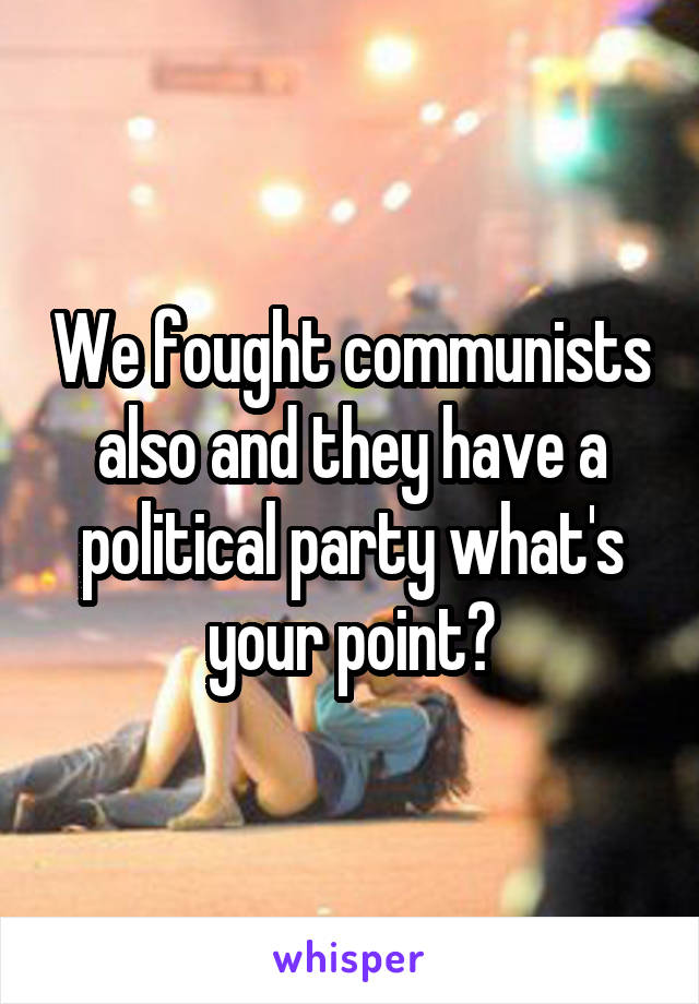 We fought communists also and they have a political party what's your point?