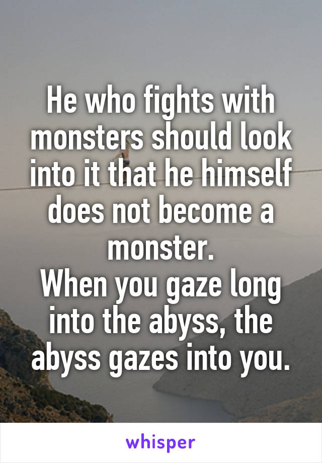 He who fights with monsters should look into it that he himself does not become a monster.
When you gaze long into the abyss, the abyss gazes into you.