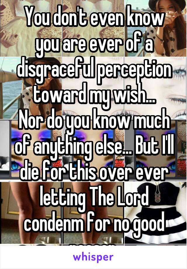 You don't even know you are ever of a disgraceful perception toward my wish...
Nor do you know much of anything else... But I'll die for this over ever letting The Lord condenm for no good reason.