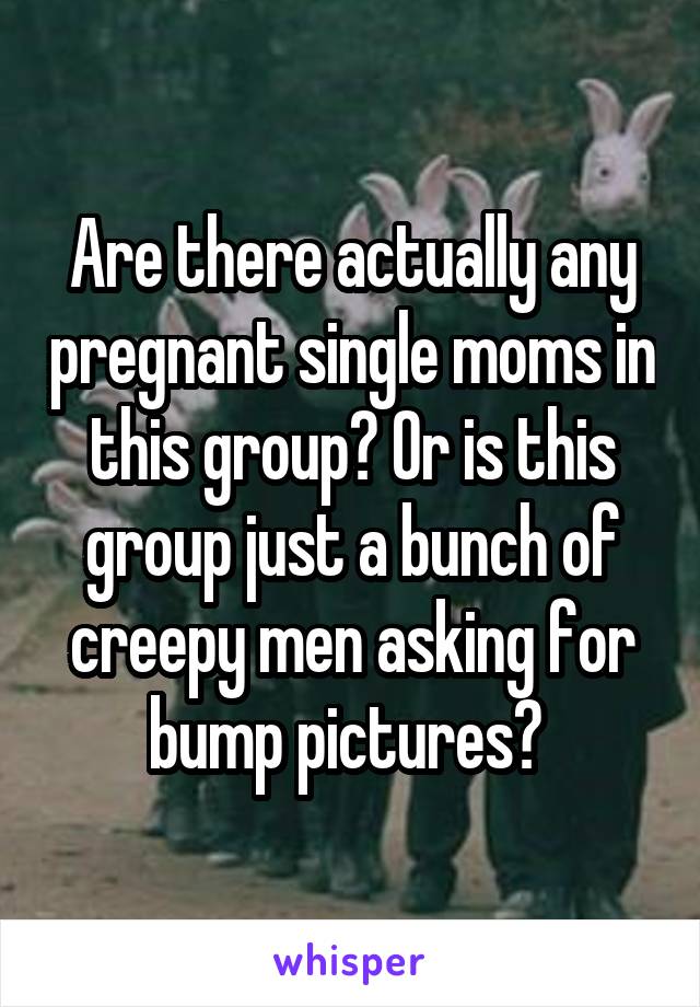 Are there actually any pregnant single moms in this group? Or is this group just a bunch of creepy men asking for bump pictures? 