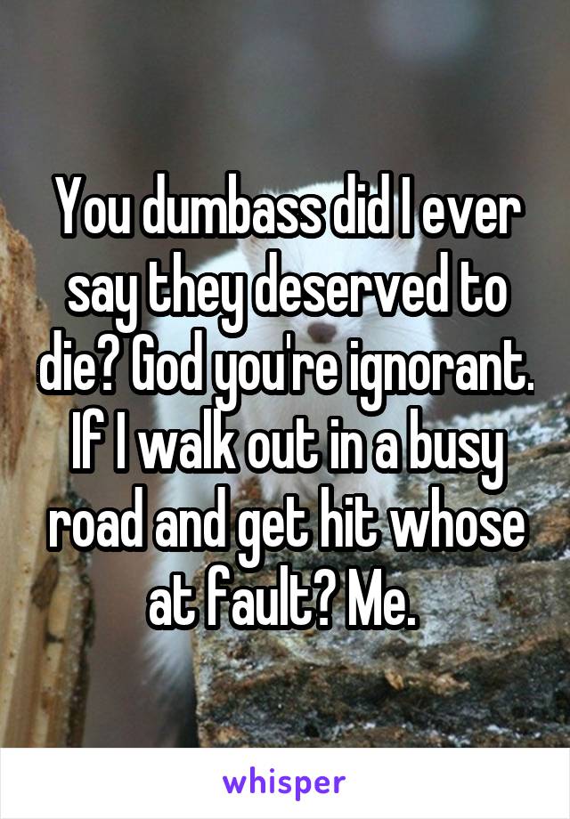 You dumbass did I ever say they deserved to die? God you're ignorant. If I walk out in a busy road and get hit whose at fault? Me. 