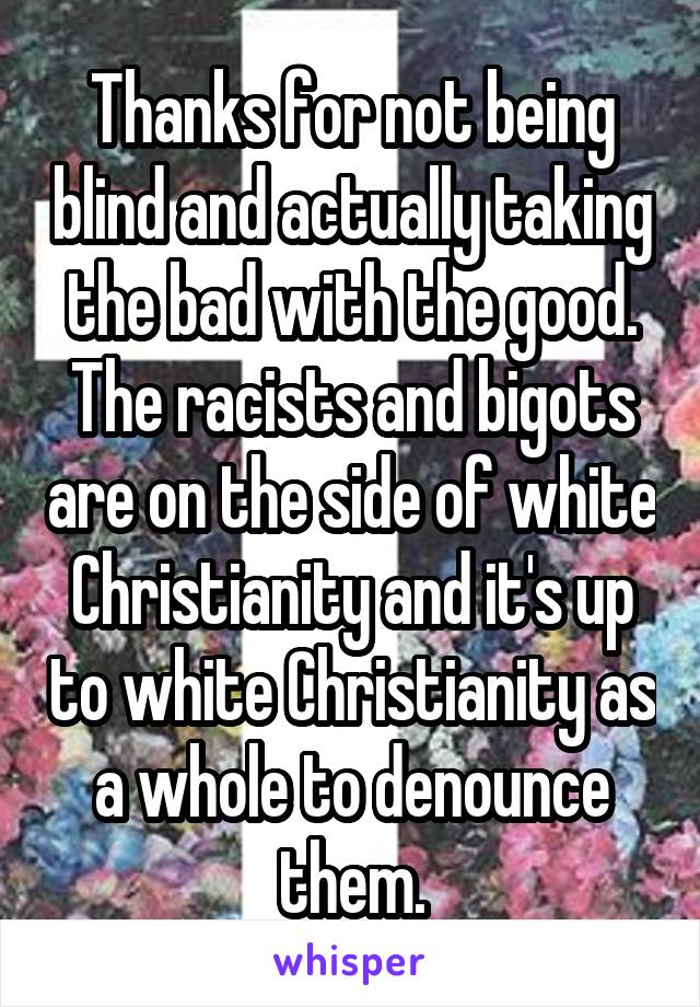 Thanks for not being blind and actually taking the bad with the good. The racists and bigots are on the side of white Christianity and it's up to white Christianity as a whole to denounce them.