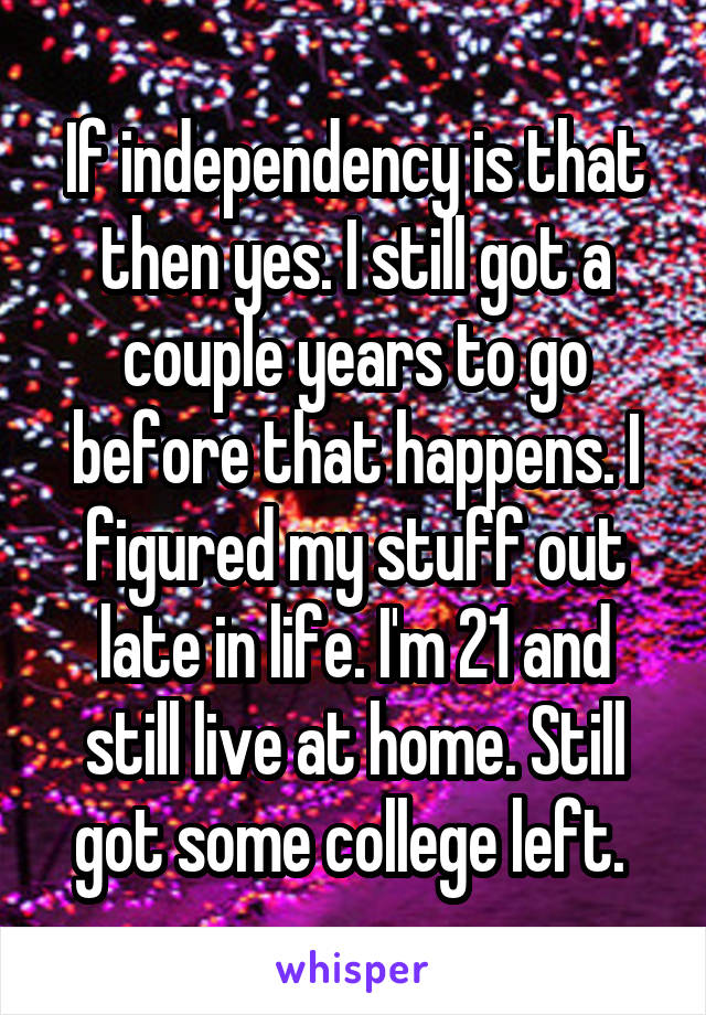 If independency is that then yes. I still got a couple years to go before that happens. I figured my stuff out late in life. I'm 21 and still live at home. Still got some college left. 