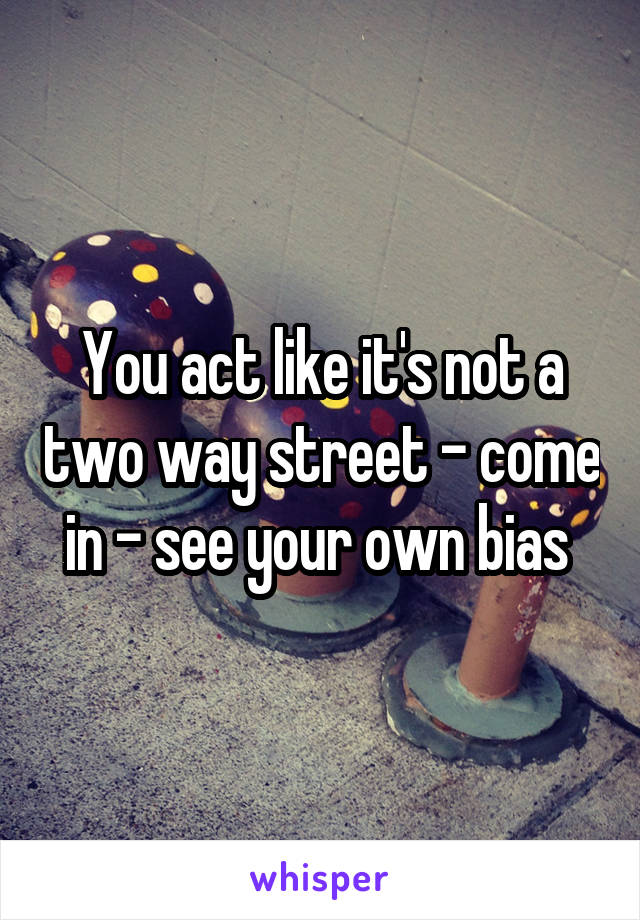 You act like it's not a two way street - come in - see your own bias 