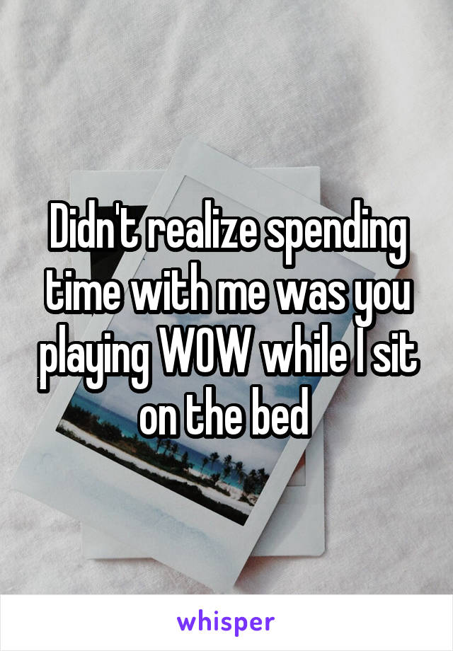 Didn't realize spending time with me was you playing WOW while I sit on the bed 