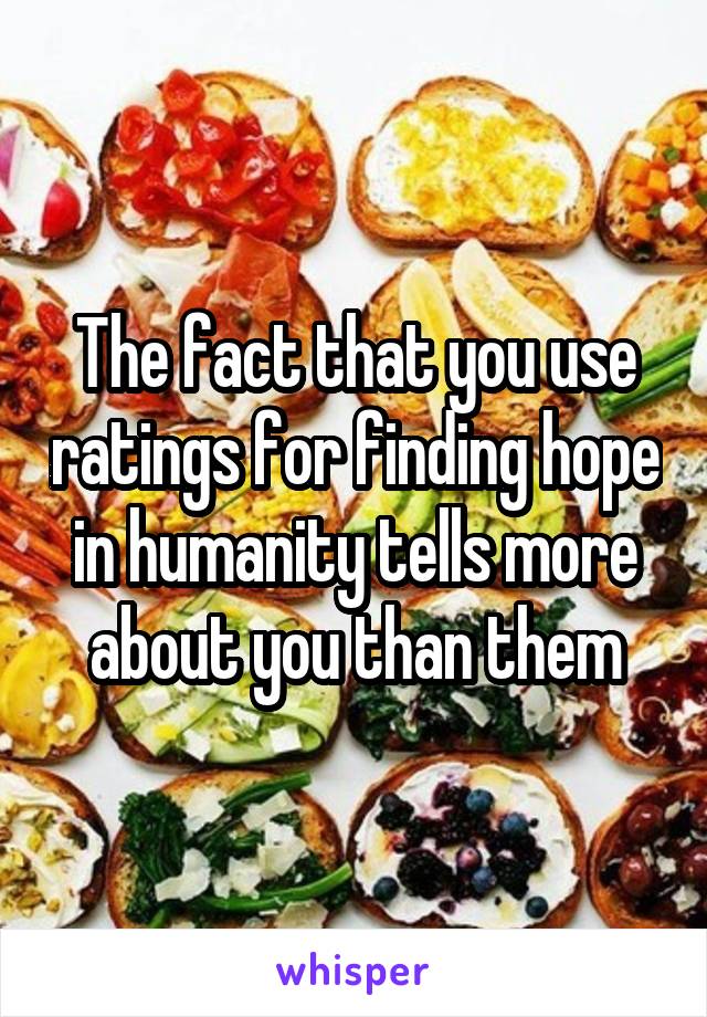 The fact that you use ratings for finding hope in humanity tells more about you than them