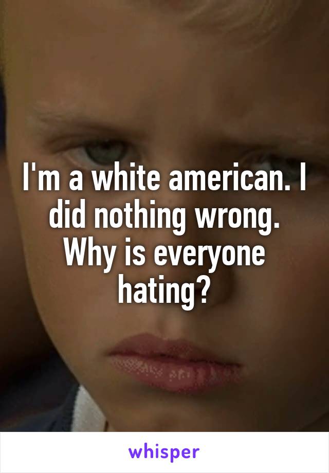 I'm a white american. I did nothing wrong. Why is everyone hating?