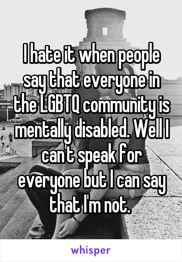 I hate it when people say that everyone in the LGBTQ community is mentally disabled. Well I can't speak for everyone but I can say that I'm not. 