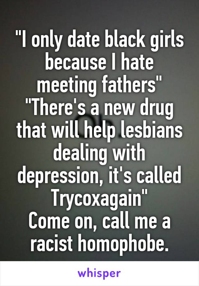 "I only date black girls because I hate meeting fathers"
"There's a new drug that will help lesbians dealing with depression, it's called Trycoxagain"
Come on, call me a racist homophobe.