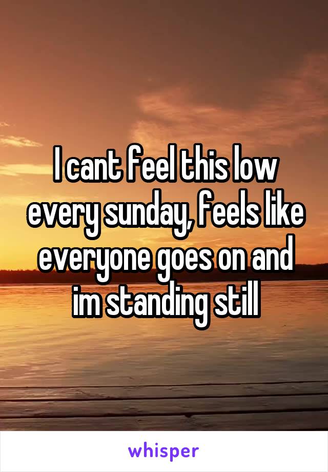 I cant feel this low every sunday, feels like everyone goes on and im standing still