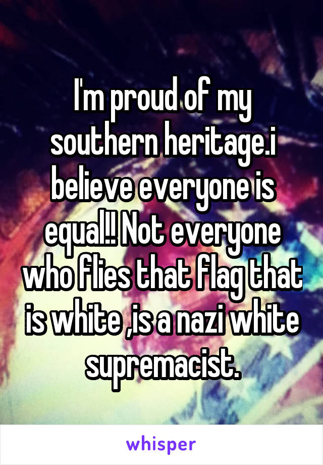 I'm proud of my southern heritage.i believe everyone is equal!! Not everyone who flies that flag that is white ,is a nazi white supremacist.