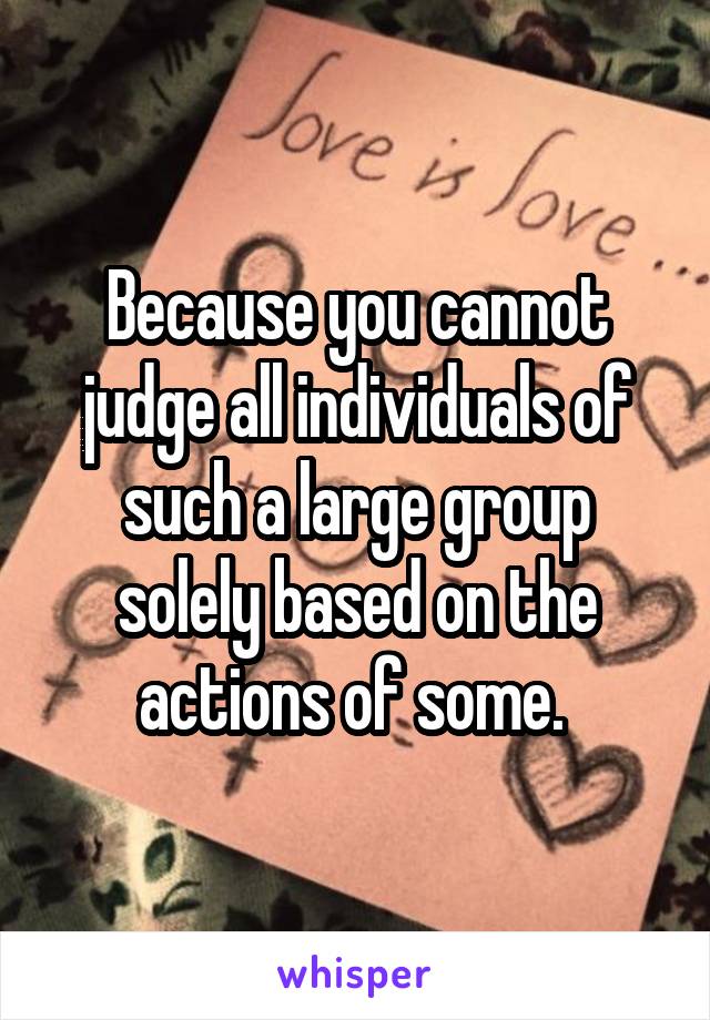 Because you cannot judge all individuals of such a large group solely based on the actions of some. 