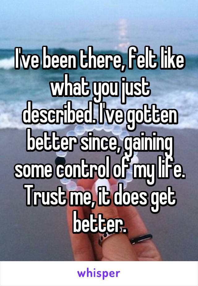 I've been there, felt like what you just described. I've gotten better since, gaining some control of my life. Trust me, it does get better.