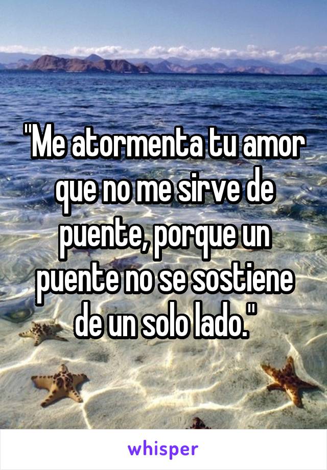 "Me atormenta tu amor que no me sirve de puente, porque un puente no se sostiene de un solo lado."