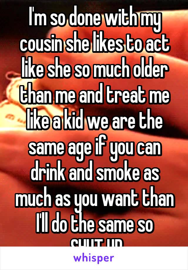 I'm so done with my cousin she likes to act like she so much older than me and treat me like a kid we are the same age if you can drink and smoke as much as you want than I'll do the same so
 SHUT UP