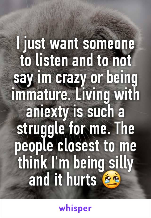 I just want someone to listen and to not say im crazy or being immature. Living with aniexty is such a struggle for me. The people closest to me think I'm being silly and it hurts 😢