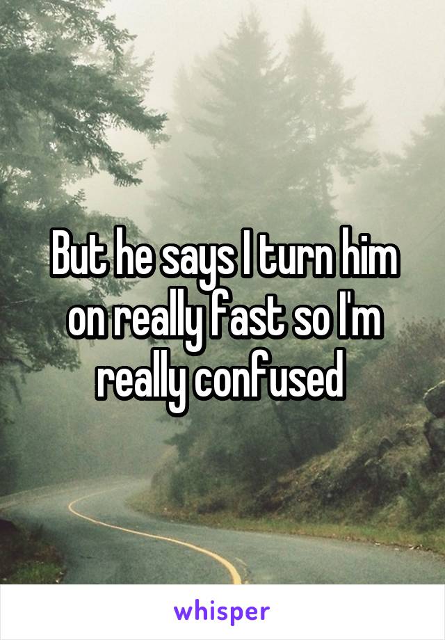 But he says I turn him on really fast so I'm really confused 