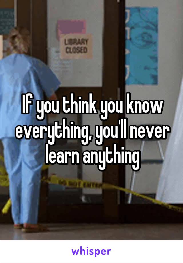 If you think you know everything, you'll never learn anything