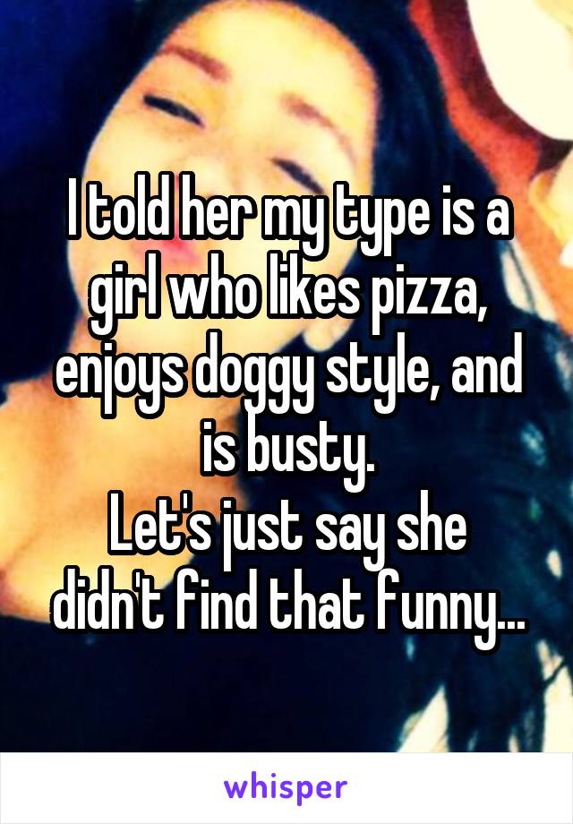 I told her my type is a girl who likes pizza, enjoys doggy style, and is busty.
Let's just say she didn't find that funny...