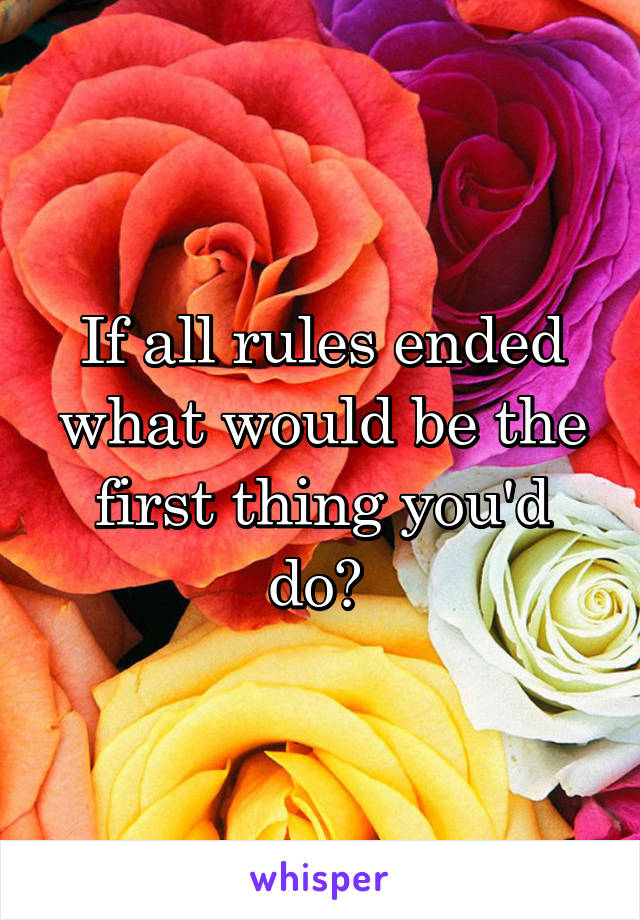 If all rules ended what would be the first thing you'd do? 