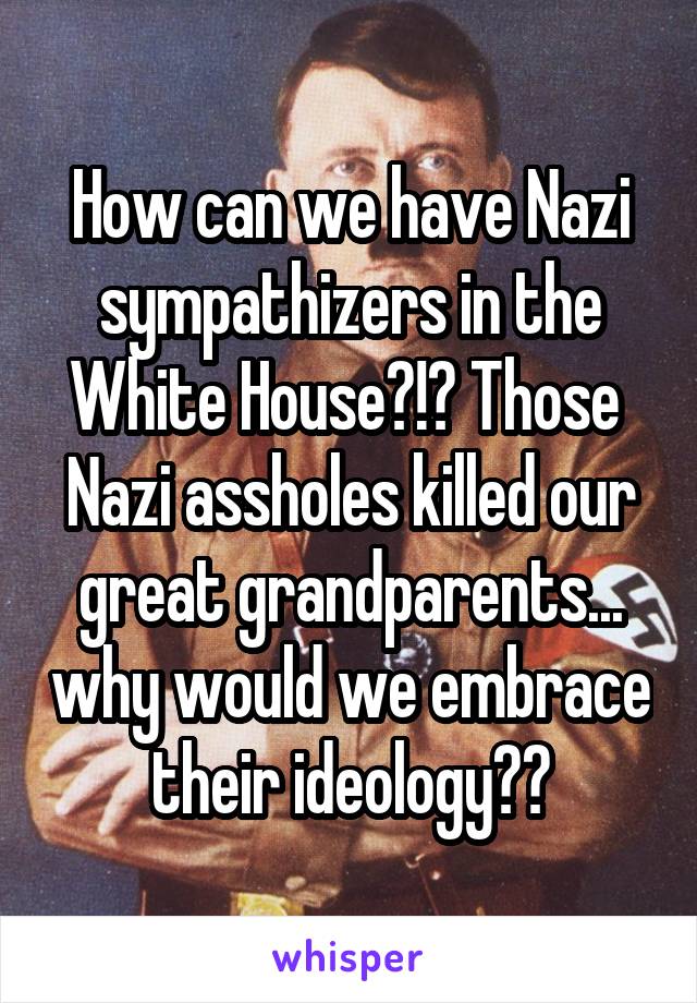 How can we have Nazi sympathizers in the White House?!? Those  Nazi assholes killed our great grandparents... why would we embrace their ideology??