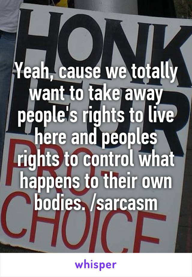 Yeah, cause we totally want to take away people's rights to live here and peoples rights to control what happens to their own bodies. /sarcasm