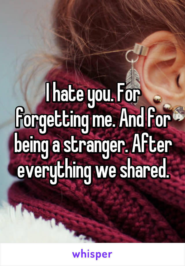 I hate you. For forgetting me. And for being a stranger. After everything we shared.