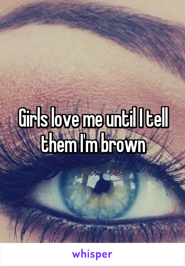 Girls love me until I tell them I'm brown