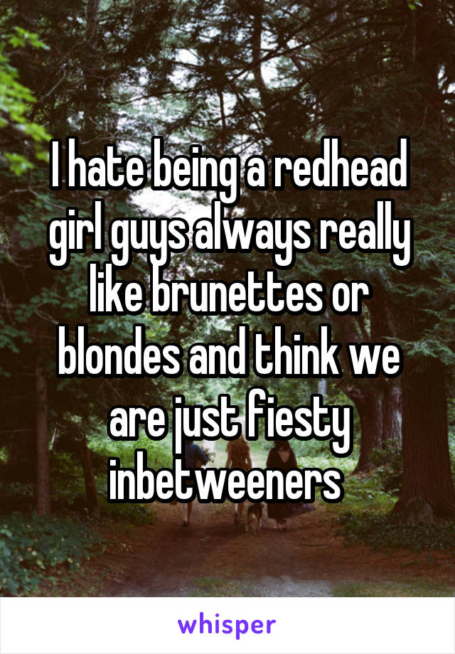 I hate being a redhead girl guys always really like brunettes or blondes and think we are just fiesty inbetweeners 