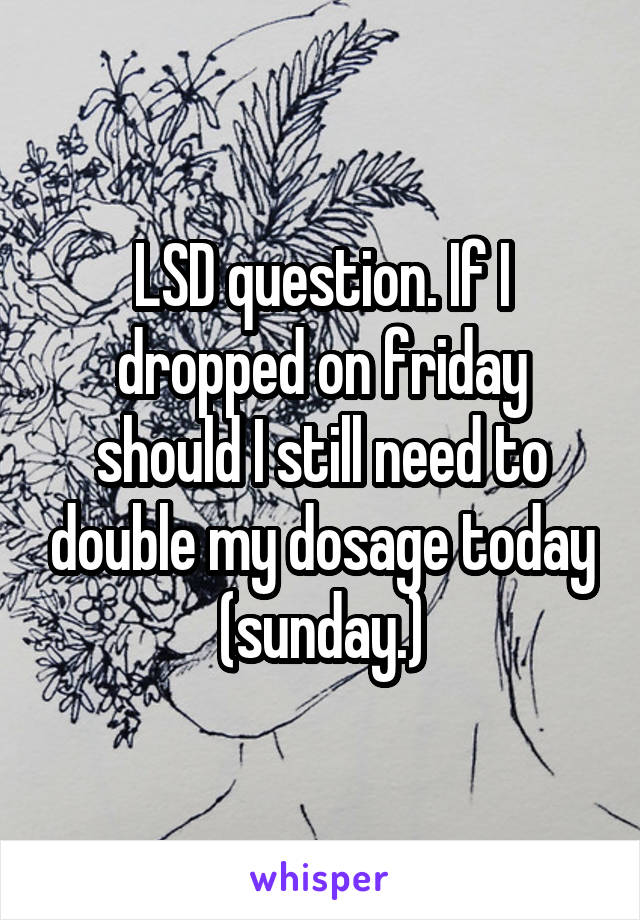 LSD question. If I dropped on friday should I still need to double my dosage today (sunday.)