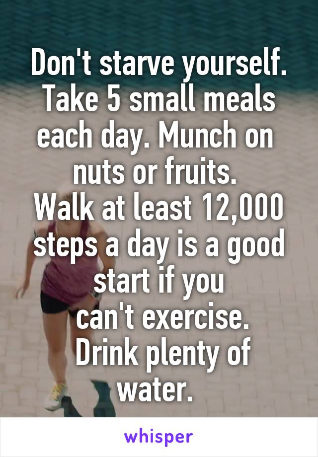 Don't starve yourself. Take 5 small meals each day. Munch on 
nuts or fruits. 
Walk at least 12,000 steps a day is a good start if you
 can't exercise.
 Drink plenty of water. 