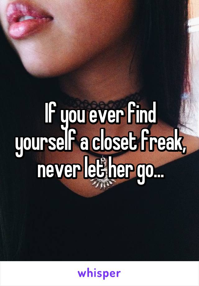 If you ever find yourself a closet freak, never let her go...