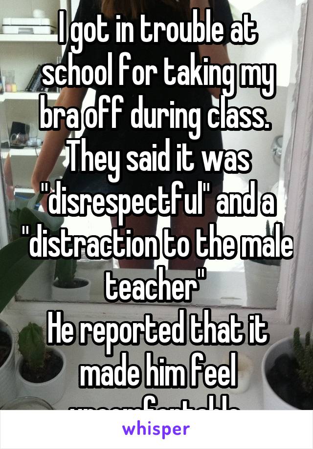 I got in trouble at school for taking my bra off during class. 
They said it was "disrespectful" and a "distraction to the male teacher" 
He reported that it made him feel uncomfortable 