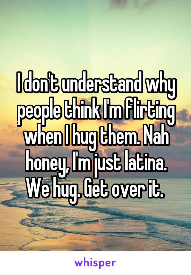 I don't understand why people think I'm flirting when I hug them. Nah honey, I'm just latina. We hug. Get over it. 