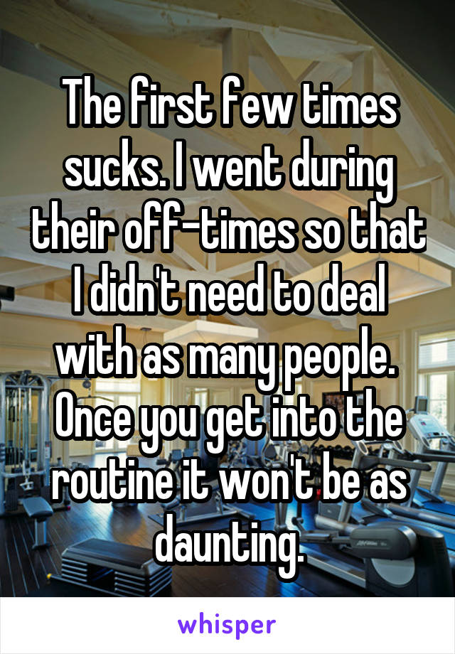 The first few times sucks. I went during their off-times so that I didn't need to deal with as many people. 
Once you get into the routine it won't be as daunting.