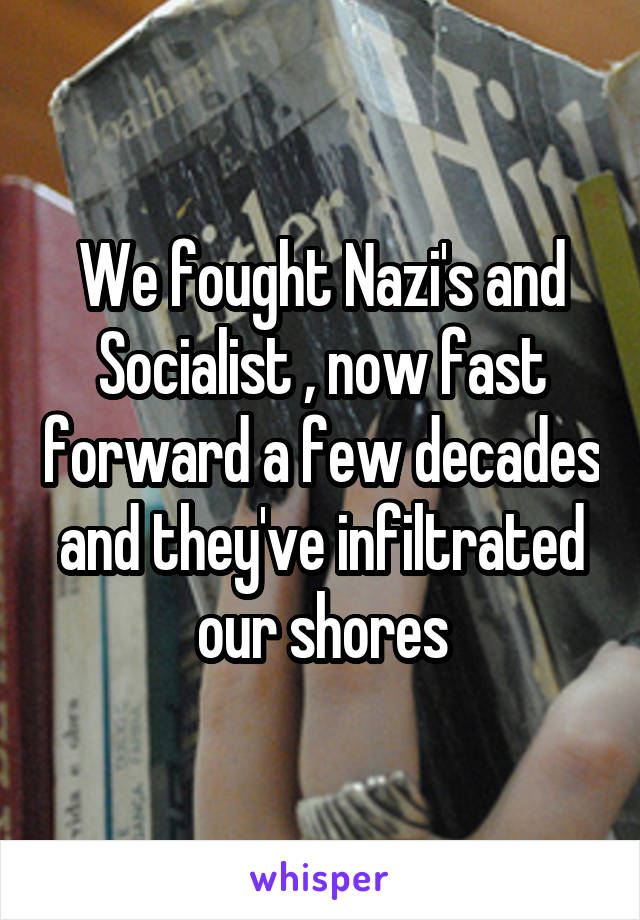We fought Nazi's and Socialist , now fast forward a few decades and they've infiltrated our shores