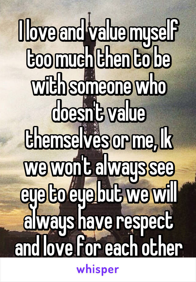 I love and value myself too much then to be with someone who doesn't value themselves or me, Ik we won't always see eye to eye but we will always have respect and love for each other