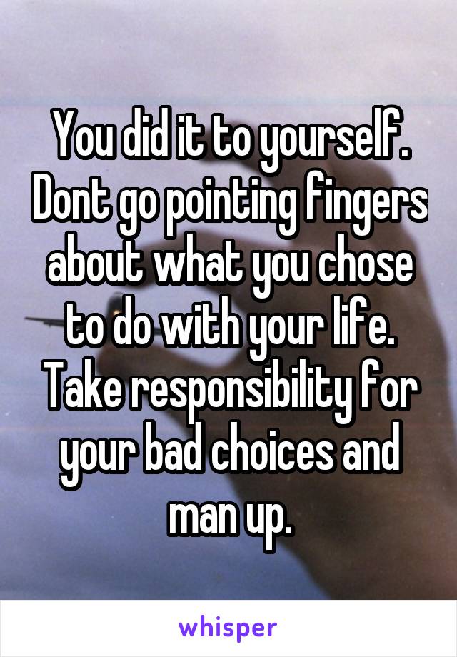 You did it to yourself. Dont go pointing fingers about what you chose to do with your life. Take responsibility for your bad choices and man up.