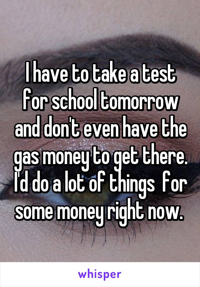 I have to take a test for school tomorrow and don't even have the gas money to get there. I'd do a lot of things  for some money right now. 