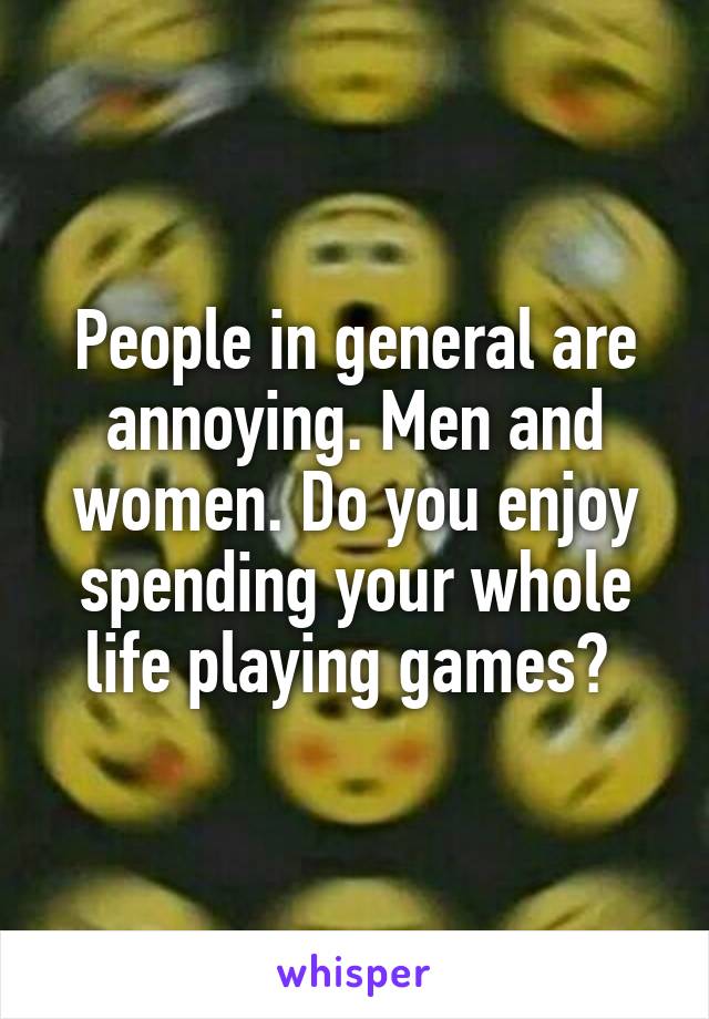 People in general are annoying. Men and women. Do you enjoy spending your whole life playing games? 