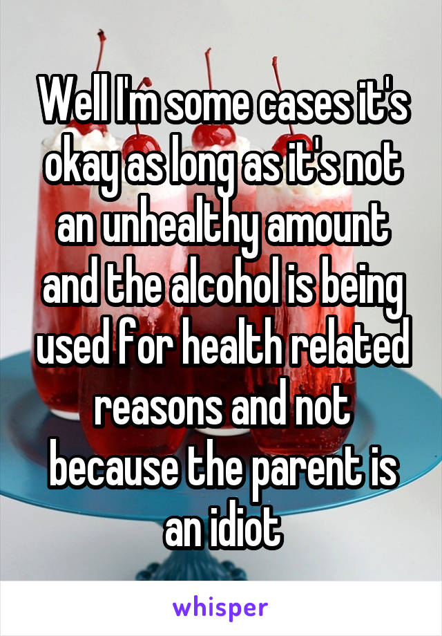 Well I'm some cases it's okay as long as it's not an unhealthy amount and the alcohol is being used for health related reasons and not because the parent is an idiot
