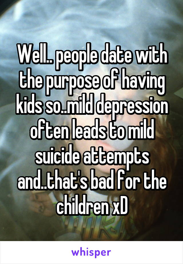 Well.. people date with the purpose of having kids so..mild depression often leads to mild suicide attempts and..that's bad for the children xD