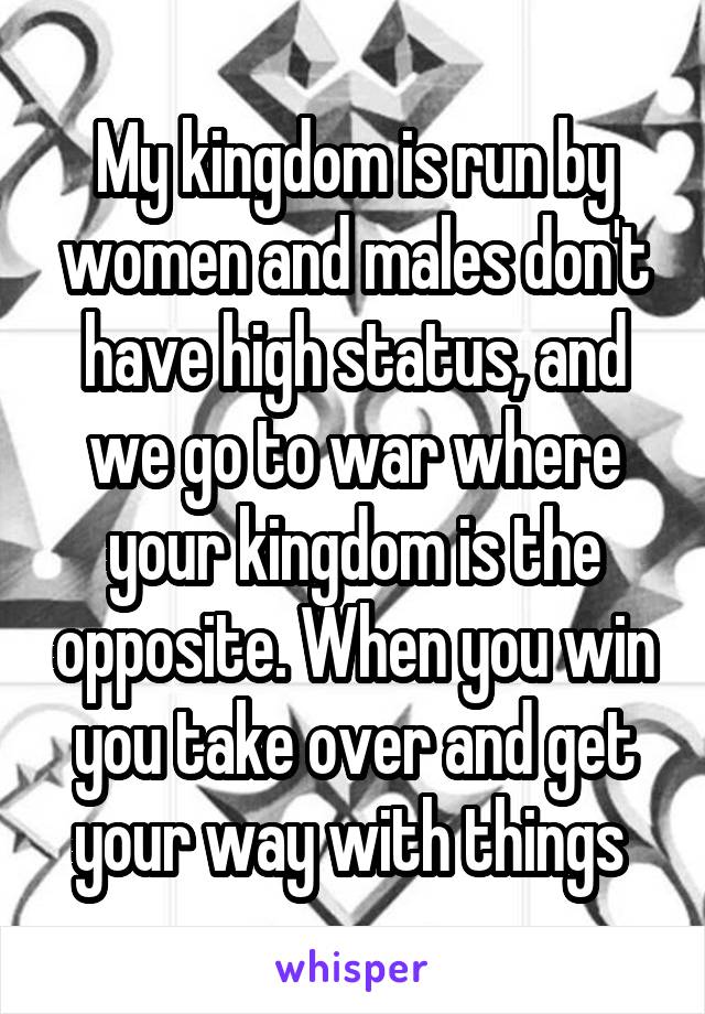 My kingdom is run by women and males don't have high status, and we go to war where your kingdom is the opposite. When you win you take over and get your way with things 