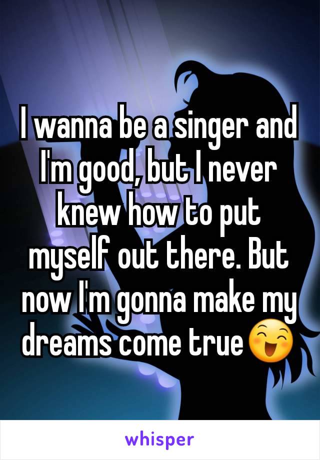 I wanna be a singer and I'm good, but I never knew how to put myself out there. But now I'm gonna make my dreams come true😄