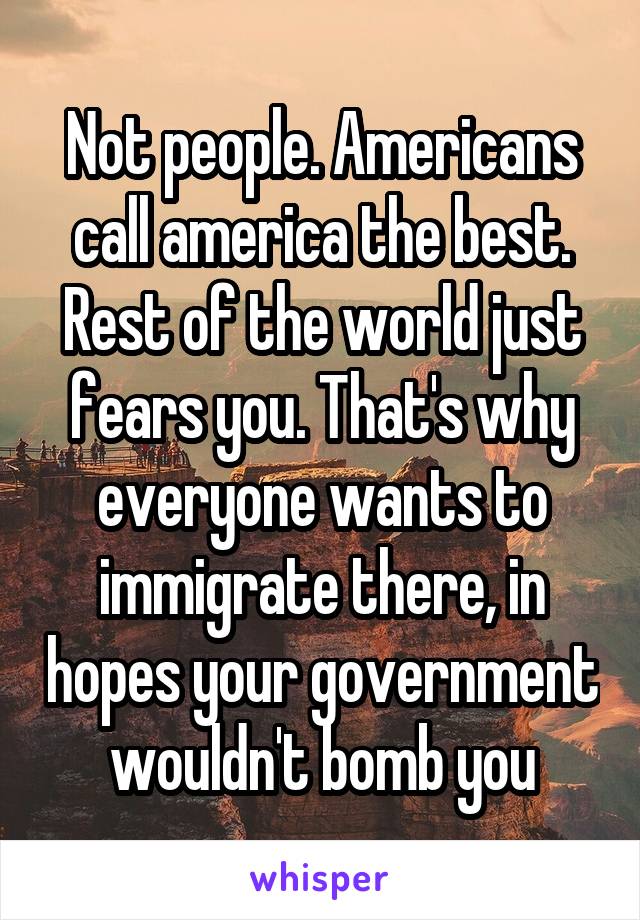 Not people. Americans call america the best. Rest of the world just fears you. That's why everyone wants to immigrate there, in hopes your government wouldn't bomb you
