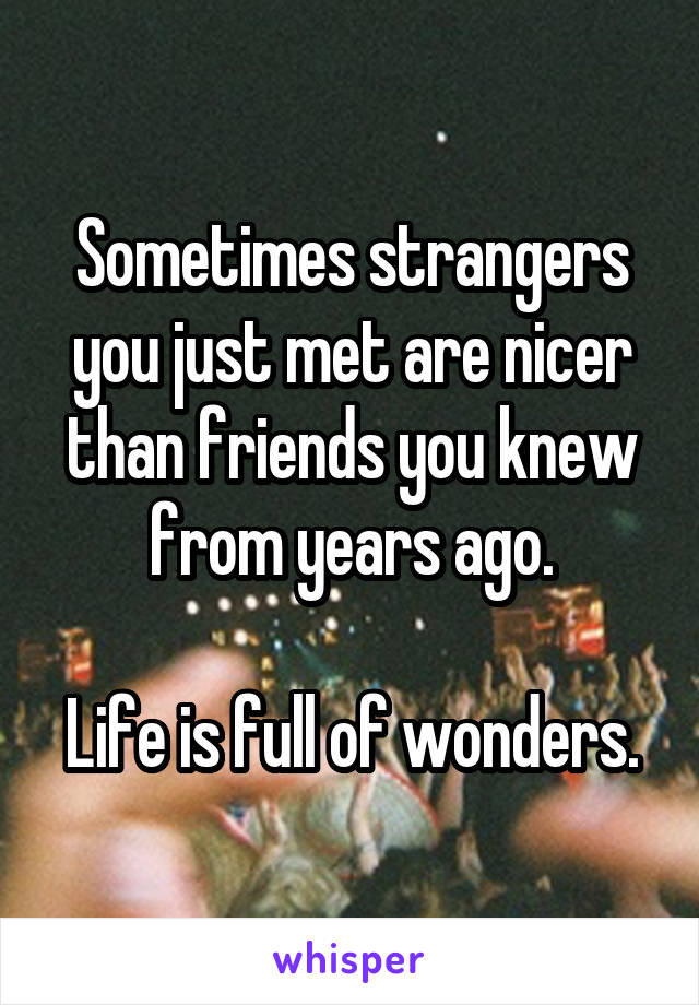 Sometimes strangers you just met are nicer than friends you knew from years ago.

Life is full of wonders.